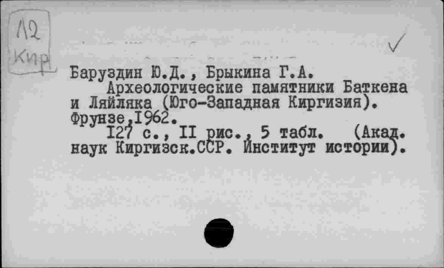 ﻿Баруздин Ю.Д., Брыкина Г.А.
Археологические памятники Баткена и Ляйляка (Юго-Западная Киргизия). Фрунзе,1962.
127 с., II рис., 5 табл. (Акад, наук Киргизск.ССР. Институт истории).